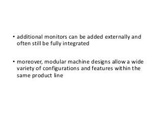 • additional monitors can be added externally and
often still be fully integrated
• moreover, modular machine designs allow a wide
variety of configurations and features within the
same product line
 