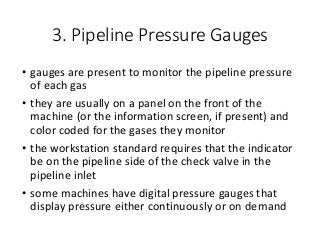 3. Pipeline Pressure Gauges
• gauges are present to monitor the pipeline pressure
of each gas
• they are usually on a panel on the front of the
machine (or the information screen, if present) and
color coded for the gases they monitor
• the workstation standard requires that the indicator
be on the pipeline side of the check valve in the
pipeline inlet
• some machines have digital pressure gauges that
display pressure either continuously or on demand
 