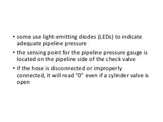 • some use light-emitting diodes (LEDs) to indicate
adequate pipeline pressure
• the sensing point for the pipeline pressure gauge is
located on the pipeline side of the check valve
• if the hose is disconnected or improperly
connected, it will read “0” even if a cylinder valve is
open
 