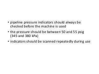 • pipeline pressure indicators should always be
checked before the machine is used
• the pressure should be between 50 and 55 psig
(345 and 380 kPa)
• indicators should be scanned repeatedly during use
 