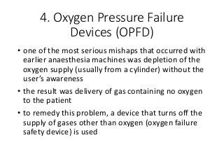4. Oxygen Pressure Failure
Devices (OPFD)
• one of the most serious mishaps that occurred with
earlier anaesthesia machines was depletion of the
oxygen supply (usually from a cylinder) without the
user’s awareness
• the result was delivery of gas containing no oxygen
to the patient
• to remedy this problem, a device that turns off the
supply of gases other than oxygen (oxygen failure
safety device) is used
 