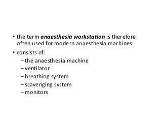 • the term anaesthesia workstation is therefore
often used for modern anaesthesia machines
• consists of:
−the anaesthesia machine
−ventilator
−breathing system
−scavenging system
−monitors
 