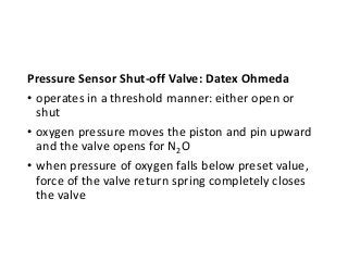 Pressure Sensor Shut-off Valve: Datex Ohmeda
• operates in a threshold manner: either open or
shut
• oxygen pressure moves the piston and pin upward
and the valve opens for N2O
• when pressure of oxygen falls below preset value,
force of the valve return spring completely closes
the valve
 