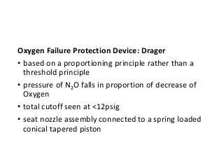 Oxygen Failure Protection Device: Drager
• based on a proportioning principle rather than a
threshold principle
• pressure of N2O falls in proportion of decrease of
Oxygen
• total cutoff seen at <12psig
• seat nozzle assembly connected to a spring loaded
conical tapered piston
 