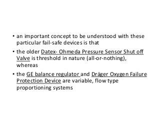 • an important concept to be understood with these
particular fail-safe devices is that
• the older Datex- Ohmeda Pressure Sensor Shut off
Valve is threshold in nature (all-or-nothing),
whereas
• the GE balance regulator and Dräger Oxygen Failure
Protection Device are variable, flow type
proportioning systems
 