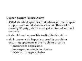 Oxygen Supply Failure Alarm
• ASTM standard specifies that whenever the oxygen
supply pressure falls below a certain threshold
(usually 30 psig), alarm must get activated within 5
seconds
• it should not be possible to disable this alarm
• aid in preventing hypoxia caused by problems
occurring upstream in the machine circuitry
• disconnected oxygen hose
• low oxygen pressure in the pipeline
• depletion of oxygen cylinders
 