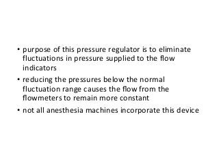 • purpose of this pressure regulator is to eliminate
fluctuations in pressure supplied to the flow
indicators
• reducing the pressures below the normal
fluctuation range causes the ﬂow from the
ﬂowmeters to remain more constant
• not all anesthesia machines incorporate this device
 