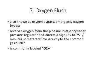 7. Oxygen Flush
• also known as oxygen bypass, emergency oxygen
bypass
• receives oxygen from the pipeline inlet or cylinder
pressure regulator and directs a high (35 to 75 L/
minute) unmetered ﬂow directly to the common
gas outlet
• is commonly labeled “O2+”
 