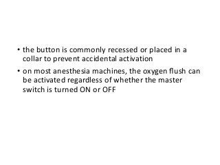 • the button is commonly recessed or placed in a
collar to prevent accidental activation
• on most anesthesia machines, the oxygen ﬂush can
be activated regardless of whether the master
switch is turned ON or OFF
 