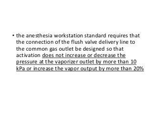 • the anesthesia workstation standard requires that
the connection of the flush valve delivery line to
the common gas outlet be designed so that
activation does not increase or decrease the
pressure at the vaporizer outlet by more than 10
kPa or increase the vapor output by more than 20%
 