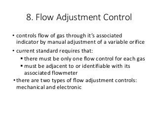 8. Flow Adjustment Control
• controls flow of gas through it’s associated
indicator by manual adjustment of a variable orifice
• current standard requires that:
 there must be only one flow control for each gas
 must be adjacent to or identifiable with its
associated flowmeter
•there are two types of ﬂow adjustment controls:
mechanical and electronic
 