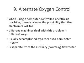 9. Alternate Oxygen Control
• when using a computer-controlled anesthesia
machine, there is always the possibility that the
electronics will fail
• diﬀerent machines deal with this problem in
diﬀerent ways
• usually accomplished by a means to administer
oxygen
• is separate from the auxiliary (courtesy) ﬂowmeter
 