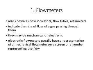 1. Flowmeters
• also known as flow indicators, flow tubes, rotameters
• indicate the rate of flow of a gas passing through
them
• they may be mechanical or electronic
• electronic flowmeters usually have a representation
of a mechanical flowmeter on a screen or a number
representing the flow
 
