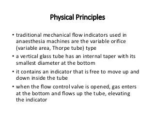 Physical Principles
• traditional mechanical ﬂow indicators used in
anaesthesia machines are the variable orifice
(variable area, Thorpe tube) type
• a vertical glass tube has an internal taper with its
smallest diameter at the bottom
• it contains an indicator that is free to move up and
down inside the tube
• when the ﬂow control valve is opened, gas enters
at the bottom and ﬂows up the tube, elevating
the indicator
 