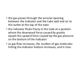 • the gas passes through the annular opening
between the indicator and the tube wall and on to
the outlet at the top of the tube
• the indicator ﬂoats freely in the tube at a position
where the downward force caused by gravity
equals the upward force caused by the gas pressure
on the bottom of the indicator
• as gas ﬂow increases, the number of gas molecules
hitting the indicator bottom increases, and it rises
 