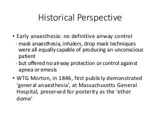 Historical Perspective
• Early anaesthesia: no definitive airway control
∙ mask anaesthesia, inhalers, drop mask techniques
were all equally capable of producing an unconscious
patient
∙ but offered no airway protection or control against
apnea or emesis
• WTG Morton, in 1846, first publicly demonstrated
‘general anaesthesia’, at Massachusetts General
Hospital, preserved for posterity as the ‘ether
dome’
 