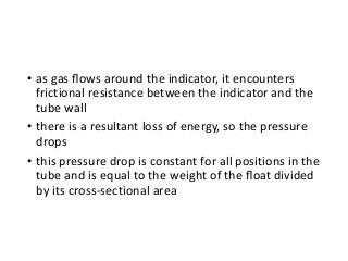 • as gas ﬂows around the indicator, it encounters
frictional resistance between the indicator and the
tube wall
• there is a resultant loss of energy, so the pressure
drops
• this pressure drop is constant for all positions in the
tube and is equal to the weight of the ﬂoat divided
by its cross-sectional area
 