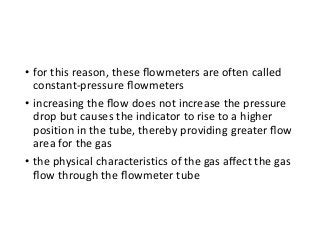 • for this reason, these ﬂowmeters are often called
constant-pressure ﬂowmeters
• increasing the ﬂow does not increase the pressure
drop but causes the indicator to rise to a higher
position in the tube, thereby providing greater ﬂow
area for the gas
• the physical characteristics of the gas aﬀect the gas
ﬂow through the ﬂowmeter tube
 