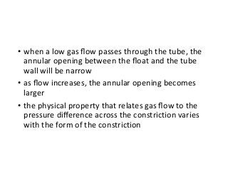 • when a low gas ﬂow passes through the tube, the
annular opening between the ﬂoat and the tube
wall will be narrow
• as ﬂow increases, the annular opening becomes
larger
• the physical property that relates gas ﬂow to the
pressure diﬀerence across the constriction varies
with the form of the constriction
 