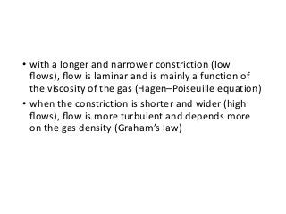 • with a longer and narrower constriction (low
ﬂows), ﬂow is laminar and is mainly a function of
the viscosity of the gas (Hagen–Poiseuille equation)
• when the constriction is shorter and wider (high
ﬂows), ﬂow is more turbulent and depends more
on the gas density (Graham’s law)
 