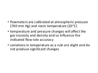 • flowmeters are calibrated at atmospheric pressure
(760 mm Hg) and room temperature (20°C)
• temperature and pressure changes will aﬀect the
gas viscosity and density and so inﬂuence the
indicated ﬂow rate accuracy
• variations in temperature as a rule are slight and do
not produce significant changes
 