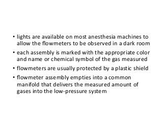 • lights are available on most anesthesia machines to
allow the ﬂowmeters to be observed in a dark room
• each assembly is marked with the appropriate color
and name or chemical symbol of the gas measured
• flowmeters are usually protected by a plastic shield
• ﬂowmeter assembly empties into a common
manifold that delivers the measured amount of
gases into the low-pressure system
 