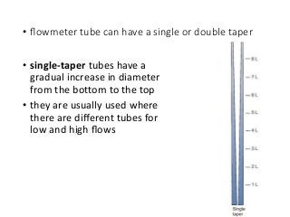 • ﬂowmeter tube can have a single or double taper
• single-taper tubes have a
gradual increase in diameter
from the bottom to the top
• they are usually used where
there are diﬀerent tubes for
low and high ﬂows
 