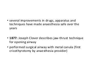 • several improvements in drugs, apparatus and
techniques have made anaesthesia safe over the
years
• 1877: Joseph Clover describes jaw-thrust technique
for opening airway
• performed surgical airway with metal canula (first
cricothyrotomy by anaesthesia provider)
 