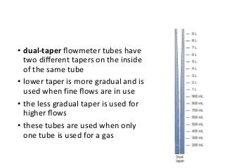 • dual-taper ﬂowmeter tubes have
two diﬀerent tapers on the inside
of the same tube
• lower taper is more gradual and is
used when fine ﬂows are in use
• the less gradual taper is used for
higher ﬂows
• these tubes are used when only
one tube is used for a gas
 