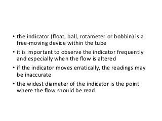 • the indicator (ﬂoat, ball, rotameter or bobbin) is a
free-moving device within the tube
• it is important to observe the indicator frequently
and especially when the ﬂow is altered
• if the indicator moves erratically, the readings may
be inaccurate
• the widest diameter of the indicator is the point
where the ﬂow should be read
 