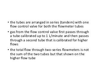 • the tubes are arranged in series (tandem) with one
ﬂow control valve for both the ﬂowmeter tubes
• gas from the ﬂow control valve first passes through
a tube calibrated up to 1 L/minute and then passes
through a second tube that is calibrated for higher
ﬂows
• the total ﬂow through two-series ﬂowmeters is not
the sum of the two tubes but that shown on the
higher ﬂow tube
 