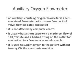 Auxiliary Oxygen Flowmeter
• an auxiliary (courtesy) oxygen ﬂowmeter is a self-
contained ﬂowmeter with its own ﬂow control
valve, ﬂow indicator, and outlet
• it is not aﬀected by computer control
• it usually has a short tube with a maximum ﬂow of
10 L/minute and a barbed fitting on the outlet for
connection to a face mask or nasal cannula
• it is used to supply oxygen to the patient without
turning ON the anesthesia machine
 