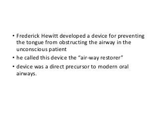 • Frederick Hewitt developed a device for preventing
the tongue from obstructing the airway in the
unconscious patient
• he called this device the “air-way restorer”
• device was a direct precursor to modern oral
airways.
 