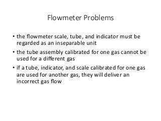 Flowmeter Problems
• the ﬂowmeter scale, tube, and indicator must be
regarded as an inseparable unit
• the tube assembly calibrated for one gas cannot be
used for a diﬀerent gas
• if a tube, indicator, and scale calibrated for one gas
are used for another gas, they will deliver an
incorrect gas ﬂow
 
