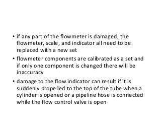 • if any part of the ﬂowmeter is damaged, the
ﬂowmeter, scale, and indicator all need to be
replaced with a new set
• flowmeter components are calibrated as a set and
if only one component is changed there will be
inaccuracy
• damage to the ﬂow indicator can result if it is
suddenly propelled to the top of the tube when a
cylinder is opened or a pipeline hose is connected
while the ﬂow control valve is open
 