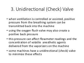3. Unidirectional (Check) Valve
• when ventilation is controlled or assisted, positive
pressure from the breathing system can be
transmitted back into the machine
• using the oxygen ﬂush valve may also create a
positive back pressure
• this pressure can aﬀect ﬂowmeter readings and the
concentration of volatile anesthetic agents
delivered from the vaporizers on the machine
• some machines have a unidirectional (check) valve
to minimize these eﬀects
 