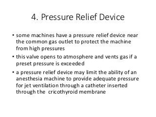 4. Pressure Relief Device
• some machines have a pressure relief device near
the common gas outlet to protect the machine
from high pressures
• this valve opens to atmosphere and vents gas if a
preset pressure is exceeded
• a pressure relief device may limit the ability of an
anesthesia machine to provide adequate pressure
for jet ventilation through a catheter inserted
through the cricothyroid membrane
 
