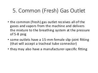 5. Common (Fresh) Gas Outlet
• the common (fresh) gas outlet receives all of the
gases and vapors from the machine and delivers
the mixture to the breathing system at the pressure
of 5-8 psig
• some outlets have a 15-mm female slip-joint fitting
(that will accept a tracheal tube connector)
• they may also have a manufacturer-specific fitting
 