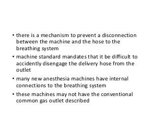 • there is a mechanism to prevent a disconnection
between the machine and the hose to the
breathing system
• machine standard mandates that it be difficult to
accidently disengage the delivery hose from the
outlet
• many new anesthesia machines have internal
connections to the breathing system
• these machines may not have the conventional
common gas outlet described
 