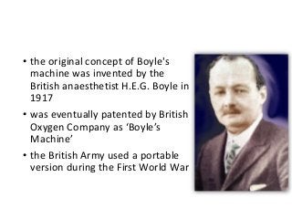 • the original concept of Boyle's
machine was invented by the
British anaesthetist H.E.G. Boyle in
1917
• was eventually patented by British
Oxygen Company as ‘Boyle’s
Machine’
• the British Army used a portable
version during the First World War
 