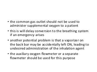 • the common gas outlet should not be used to
administer supplemental oxygen to a patient
• this is will delay conversion to the breathing system
if an emergency arises
• another potential problem is that a vaporizer on
the back bar may be accidentally left ON, leading to
undesired administration of the inhalation agent
• the auxiliary oxygen ﬂowmeter or a separate
ﬂowmeter should be used for this purpose
 