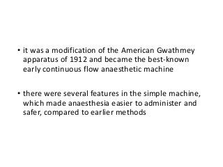 • it was a modification of the American Gwathmey
apparatus of 1912 and became the best-known
early continuous flow anaesthetic machine
• there were several features in the simple machine,
which made anaesthesia easier to administer and
safer, compared to earlier methods
 