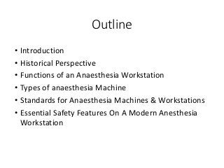 Outline
• Introduction
• Historical Perspective
• Functions of an Anaesthesia Workstation
• Types of anaesthesia Machine
• Standards for Anaesthesia Machines & Workstations
• Essential Safety Features On A Modern Anesthesia
Workstation
 