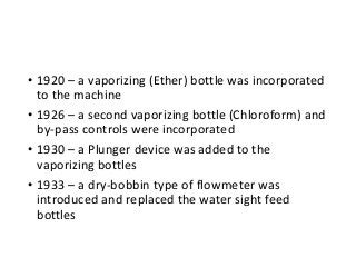 • 1920 – a vaporizing (Ether) bottle was incorporated
to the machine
• 1926 – a second vaporizing bottle (Chloroform) and
by-pass controls were incorporated
• 1930 – a Plunger device was added to the
vaporizing bottles
• 1933 – a dry-bobbin type of flowmeter was
introduced and replaced the water sight feed
bottles
 