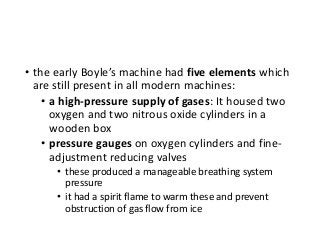 • the early Boyle’s machine had five elements which
are still present in all modern machines:
• a high-pressure supply of gases: It housed two
oxygen and two nitrous oxide cylinders in a
wooden box
• pressure gauges on oxygen cylinders and fine-
adjustment reducing valves
• these produced a manageable breathing system
pressure
• it had a spirit flame to warm these and prevent
obstruction of gas flow from ice
 