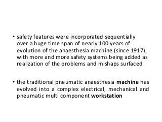 • safety features were incorporated sequentially
over a huge time span of nearly 100 years of
evolution of the anaesthesia machine (since 1917),
with more and more safety systems being added as
realization of the problems and mishaps surfaced
• the traditional pneumatic anaesthesia machine has
evolved into a complex electrical, mechanical and
pneumatic multi component workstation
 