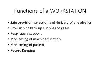 Functions of a WORKSTATION
• Safe provision, selection and delivery of anesthetics
• Provision of back up supplies of gases
• Respiratory support
• Monitoring of machine function
• Monitoring of patient
• Record Keeping
 