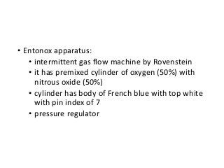 • Entonox apparatus:
• intermittent gas flow machine by Rovenstein
• it has premixed cylinder of oxygen (50%) with
nitrous oxide (50%)
• cylinder has body of French blue with top white
with pin index of 7
• pressure regulator
 