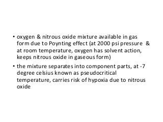 • oxygen & nitrous oxide mixture available in gas
form due to Poynting effect (at 2000 psi pressure &
at room temperature, oxygen has solvent action,
keeps nitrous oxide in gaseous form)
• the mixture separates into component parts, at -7
degree celsius known as pseudocritical
temperature, carries risk of hypoxia due to nitrous
oxide
 