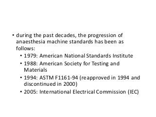 • during the past decades, the progression of
anaesthesia machine standards has been as
follows:
• 1979: American National Standards Institute
• 1988: American Society for Testing and
Materials
• 1994: ASTM F1161-94 (reapproved in 1994 and
discontinued in 2000)
• 2005: International Electrical Commission (IEC)
 